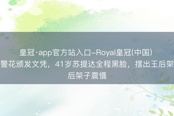 皇冠·app官方站入口-Royal皇冠(中国) 泰王给警花颁发文凭，41岁苏提达全程黑脸，摆出王后架子震慑