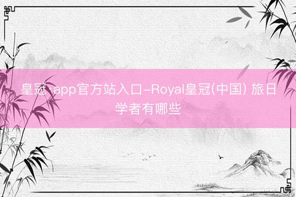 皇冠·app官方站入口-Royal皇冠(中国) 旅日学者有哪些