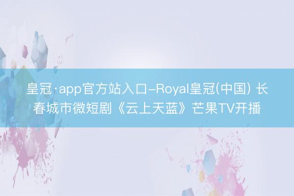 皇冠·app官方站入口-Royal皇冠(中国) 长春城市微短剧《云上天蓝》芒果TV开播