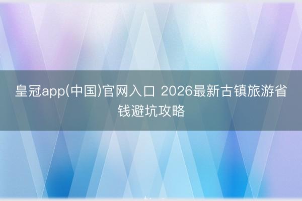 皇冠app(中国)官网入口 2026最新古镇旅游省钱避坑攻略