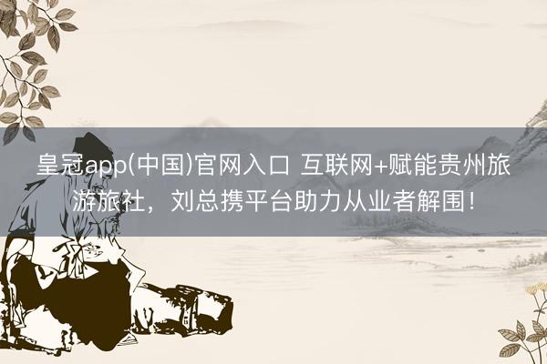 皇冠app(中国)官网入口 互联网+赋能贵州旅游旅社，刘总携平台助力从业者解围！