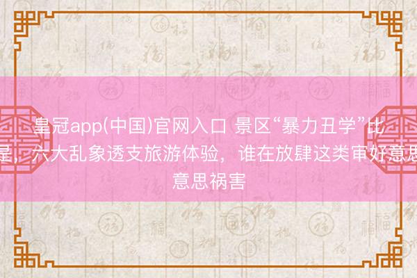 皇冠app(中国)官网入口 景区“暴力丑学”比比皆是，六大乱象透支旅游体验，谁在放肆这类审好意思祸害