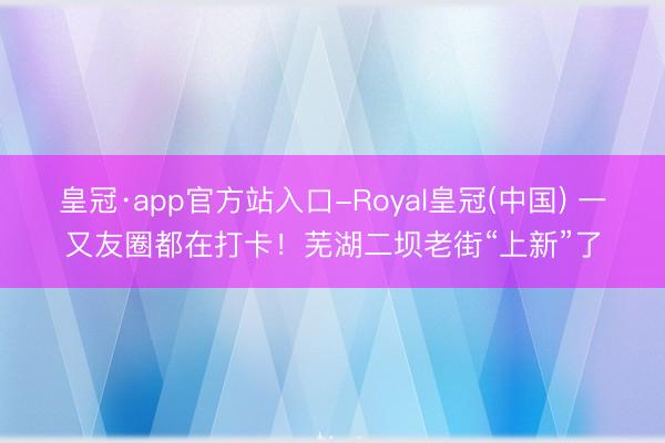 皇冠·app官方站入口-Royal皇冠(中国) 一又友圈都在打卡！芜湖二坝老街“上新”了