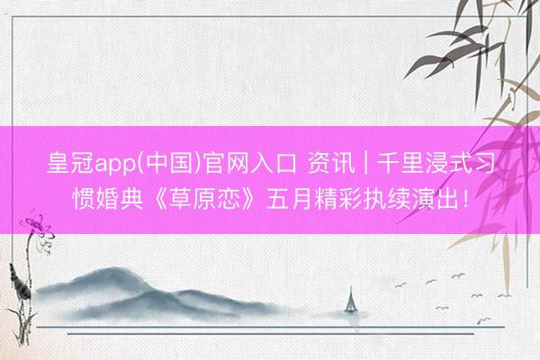皇冠app(中国)官网入口 资讯 | 千里浸式习惯婚典《草原恋》五月精彩执续演出！