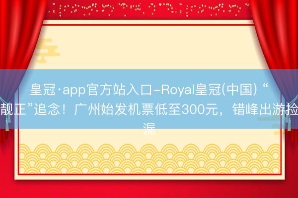 皇冠·app官方站入口-Royal皇冠(中国) “便靓正”追念！广州始发机票低至300元，错峰出游捡漏
