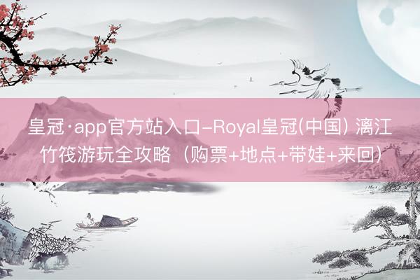 皇冠·app官方站入口-Royal皇冠(中国) 漓江竹筏游玩全攻略（购票+地点+带娃+来回）