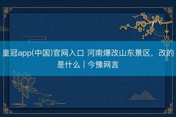 皇冠app(中国)官网入口 河南爆改山东景区，改的是什么 | 今豫网言