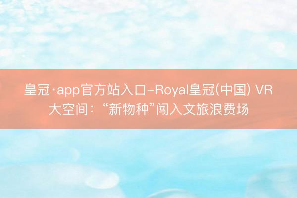 皇冠·app官方站入口-Royal皇冠(中国) VR大空间：“新物种”闯入文旅浪费场