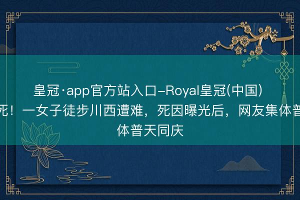 皇冠·app官方站入口-Royal皇冠(中国) 几乎该死！一女子徒步川西遭难，死因曝光后，网友集体普天同庆