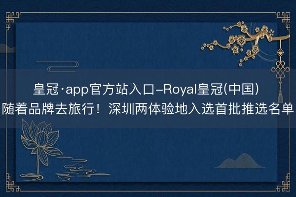 皇冠·app官方站入口-Royal皇冠(中国) 随着品牌去旅行！深圳两体验地入选首批推选名单