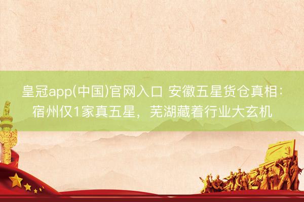 皇冠app(中国)官网入口 安徽五星货仓真相：宿州仅1家真五星，芜湖藏着行业大玄机
