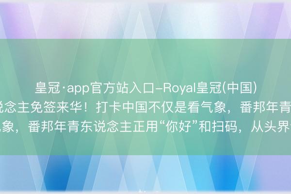 皇冠·app官方站入口-Royal皇冠(中国) 入境游火热，近大略东说念主免签来华！打卡中国不仅是看气象，番邦年青东说念主正用“你好”和扫码，从头界说中国旅行