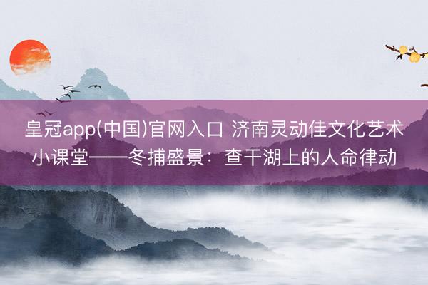皇冠app(中国)官网入口 济南灵动佳文化艺术小课堂——冬捕盛景：查干湖上的人命律动