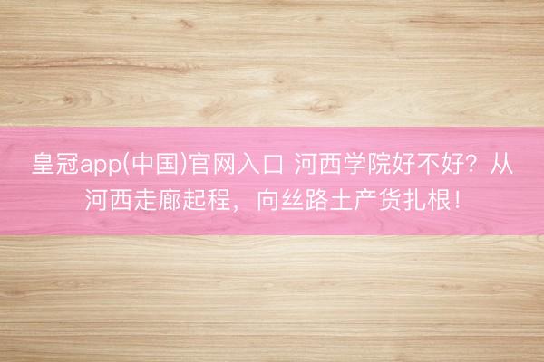 皇冠app(中国)官网入口 河西学院好不好？从河西走廊起程，向丝路土产货扎根！