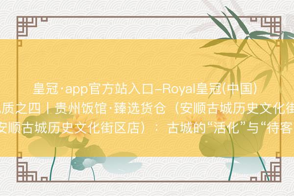 皇冠·app官方站入口-Royal皇冠(中国) 从货仓瞻念察一座城市的气质之四丨贵州饭馆·臻选货仓（安顺古城历史文化街区店）：古城的“活化”与“待客”之谈