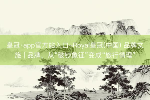 皇冠·app官方站入口-Royal皇冠(中国) 品牌文旅 | 品牌，从“破钞象征”变成“旅行情理”