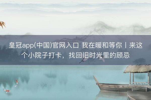 皇冠app(中国)官网入口 我在暖和等你丨来这个小院子打卡，找回旧时光里的顾忌