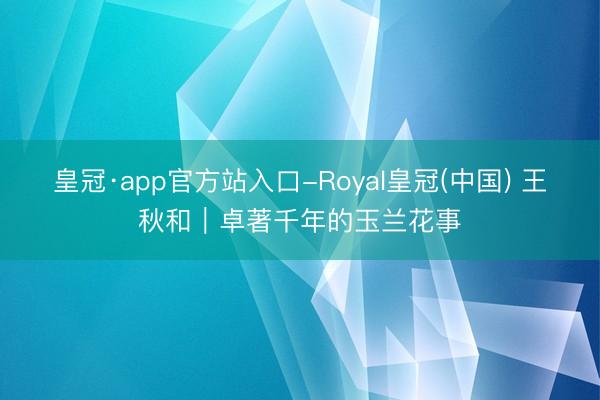 皇冠·app官方站入口-Royal皇冠(中国) 王秋和｜卓著千年的玉兰花事