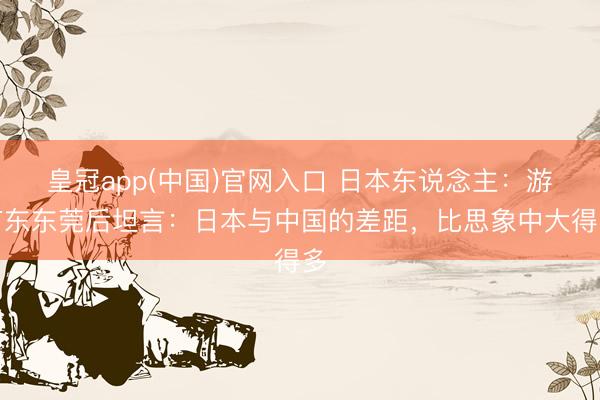 皇冠app(中国)官网入口 日本东说念主：游广东东莞后坦言：日本与中国的差距，比思象中大得多