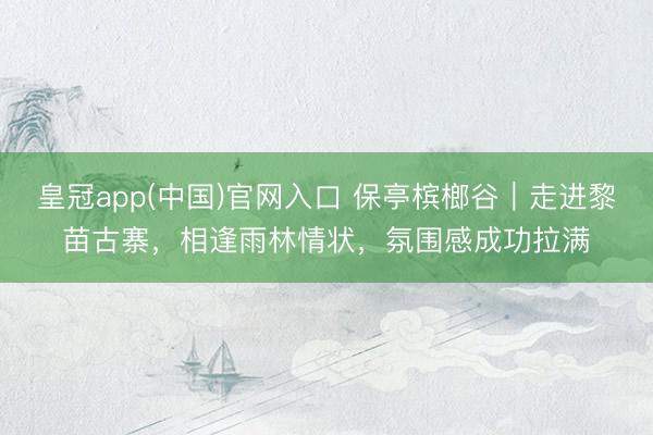 皇冠app(中国)官网入口 保亭槟榔谷｜走进黎苗古寨，相逢雨林情状，氛围感成功拉满