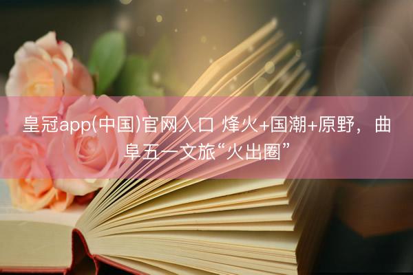 皇冠app(中国)官网入口 烽火+国潮+原野，曲阜五一文旅“火出圈”
