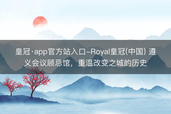 皇冠·app官方站入口-Royal皇冠(中国) 遵义会议顾忌馆，重温改变之城的历史