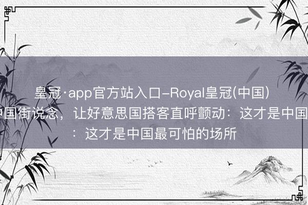 皇冠·app官方站入口-Royal皇冠(中国) 凌晨 3 点的中国街说念，让好意思国搭客直呼颤动：这才是中国最可怕的场所
