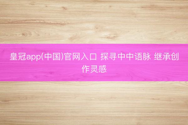 皇冠app(中国)官网入口 探寻中中语脉 继承创作灵感