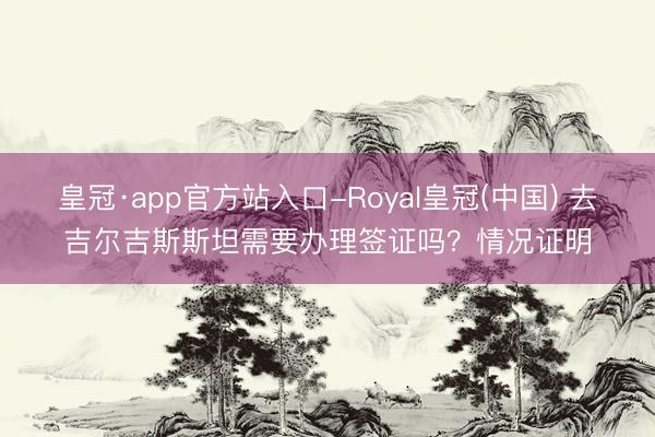皇冠·app官方站入口-Royal皇冠(中国) 去吉尔吉斯斯坦需要办理签证吗？情况证明