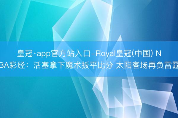 皇冠·app官方站入口-Royal皇冠(中国) NBA彩经:活塞拿下魔术扳平比分 太阳客场再负雷霆