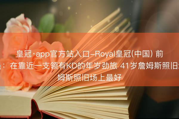 皇冠·app官方站入口-Royal皇冠(中国) 前NBA球员:在靠近一支领有KD的年岁劲旅 41岁詹姆斯照旧场上最好