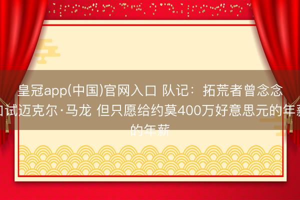 皇冠app(中国)官网入口 队记:拓荒者曾念念口试迈克尔·马龙 但只愿给约莫400万好意思元的年薪