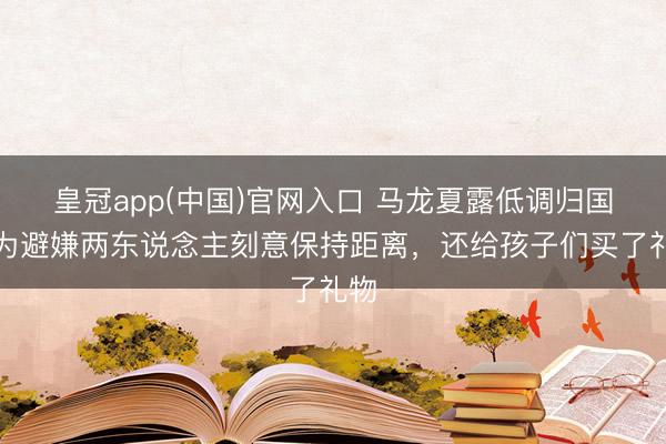 皇冠app(中国)官网入口 马龙夏露低调归国,为避嫌两东说念主刻意保持距离,还给孩子们买了礼物