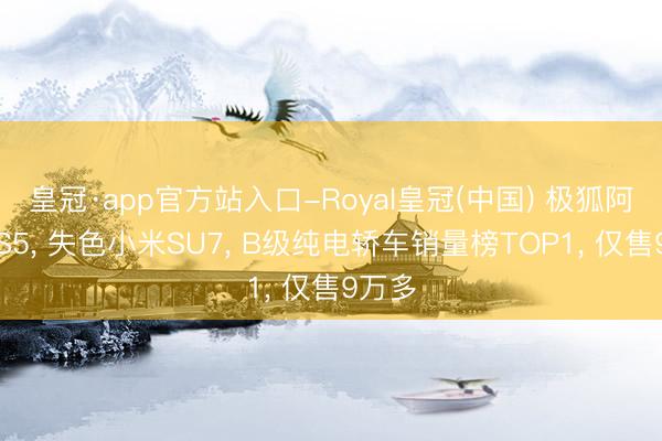 皇冠·app官方站入口-Royal皇冠(中国) 极狐阿尔法S5， 失色小米SU7， B级纯电轿车销量榜TOP1， 仅售9万多