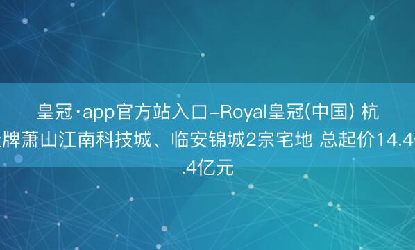 皇冠·app官方站入口-Royal皇冠(中国) 杭州挂牌萧山江南科技城、临安锦城2宗宅地 总起价14.4亿元