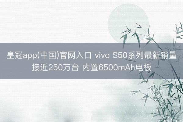 皇冠app(中国)官网入口 vivo S50系列最新销量接近250万台 内置6500mAh电板