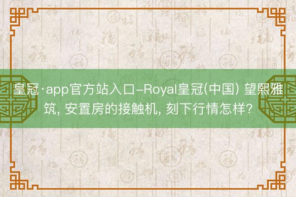 皇冠·app官方站入口-Royal皇冠(中国) 望熙雅筑， 安置房的接触机， 刻下行情怎样?