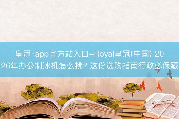 皇冠·app官方站入口-Royal皇冠(中国) 2026年办公制冰机怎么挑? 这份选购指南行政必保藏