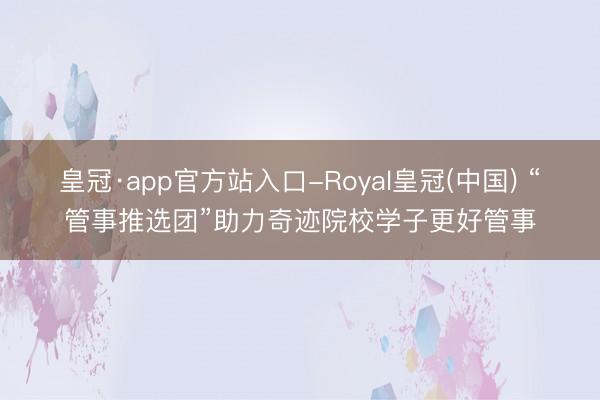 皇冠·app官方站入口-Royal皇冠(中国) “管事推选团”助力奇迹院校学子更好管事