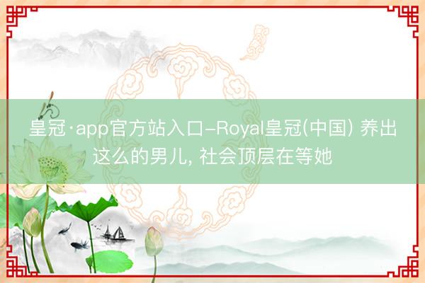皇冠·app官方站入口-Royal皇冠(中国) 养出这么的男儿， 社会顶层在等她