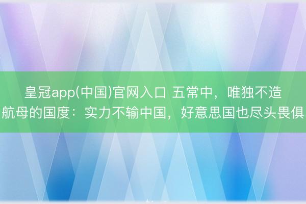 皇冠app(中国)官网入口 五常中，唯独不造航母的国度：实力不输中国，好意思国也尽头畏俱