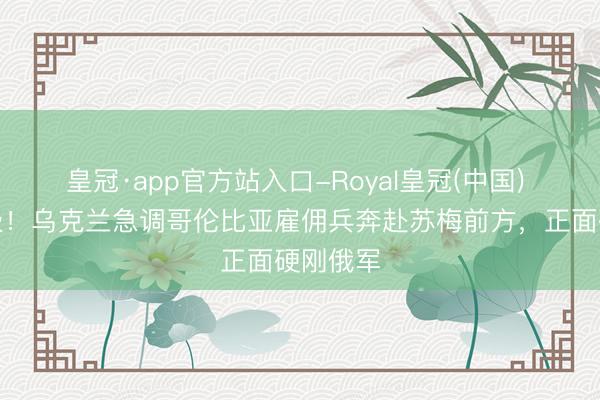 皇冠·app官方站入口-Royal皇冠(中国) 地方升级！乌克兰急调哥伦比亚雇佣兵奔赴苏梅前方，正面硬刚俄军