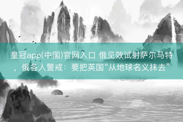 皇冠app(中国)官网入口 俄见效试射萨尔马特，俄各人警戒：要把英国“从地球名义抹去”