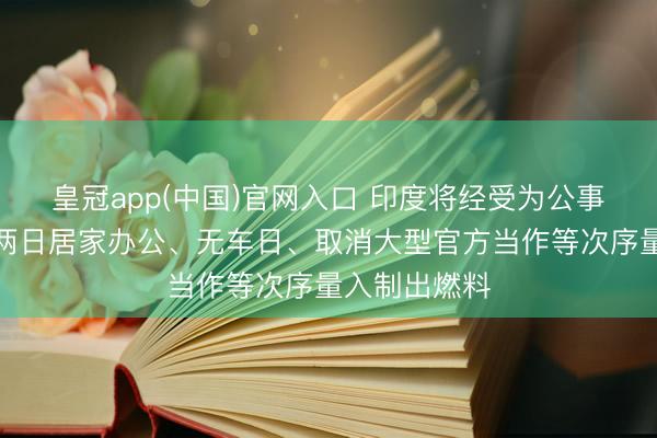 皇冠app(中国)官网入口 印度将经受为公事员安排每周两日居家办公、无车日、取消大型官方当作等次序量入制出燃料