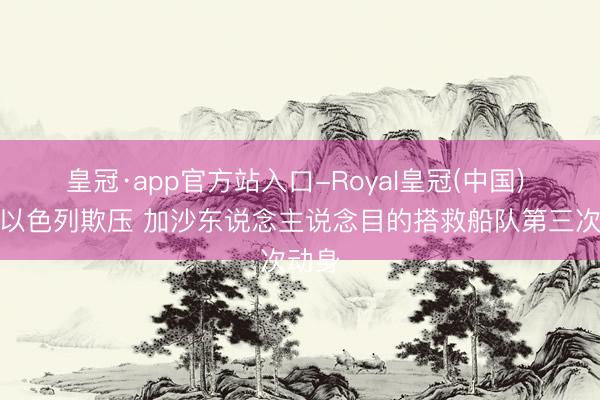皇冠·app官方站入口-Royal皇冠(中国) 不顾以色列欺压 加沙东说念主说念目的搭救船队第三次动身