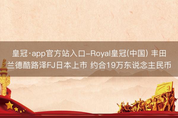 皇冠·app官方站入口-Royal皇冠(中国) 丰田兰德酷路泽FJ日本上市 约合19万东说念主民币