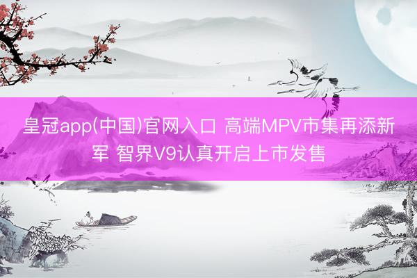 皇冠app(中国)官网入口 高端MPV市集再添新军 智界V9认真开启上市发售
