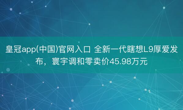皇冠app(中国)官网入口 全新一代瞎想L9厚爱发布，寰宇调和零卖价45.98万元