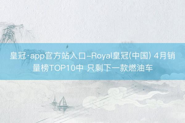 皇冠·app官方站入口-Royal皇冠(中国) 4月销量榜TOP10中 只剩下一款燃油车