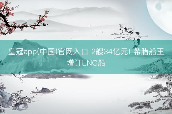 皇冠app(中国)官网入口 2艘34亿元! 希腊船王增订LNG船